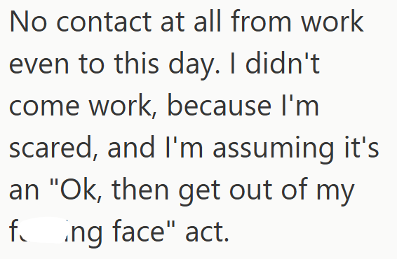 No contact at all from work even to this day. I didn't come work, because I'm scared, and I'm assuming it's an "Ok, then get out of my fing face" act.