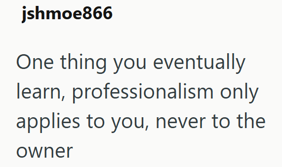 jshmoe866 One thing you eventually learn, professionalism only applies to you, never to the owner