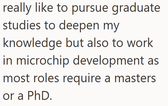 really like to pursue graduate studies to deepen my knowledge but also to work in microchip development as most roles require a masters or a PhD.
