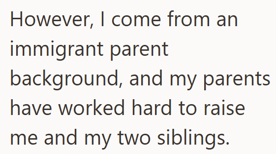 However, I come from an immigrant parent background, and my parents have worked hard to raise me and my two siblings.