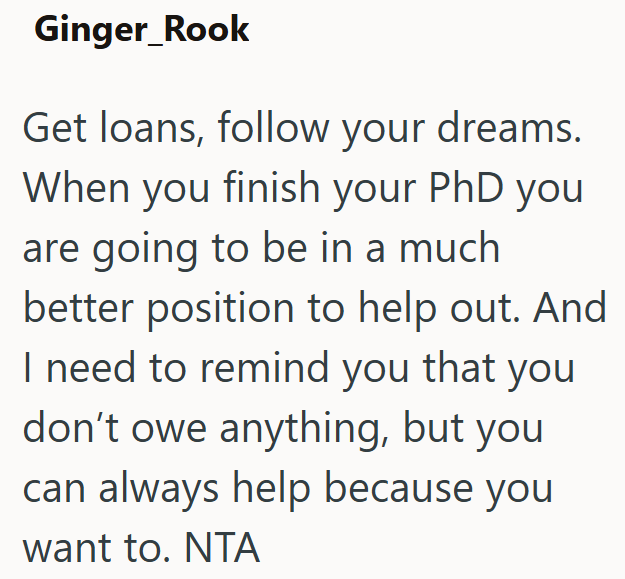 Ginger_Rook Get loans, follow your dreams. When you finish your PhD you are going to be in a much better position to help out. And I need to remind you that you don't owe anything, but you can always help because you want to. NTA