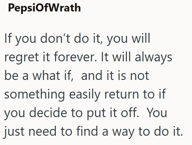 PepsiOfWrath If you don't do it, you will regret it forever. It will always be a what if, and it is not something easily return to if you decide to put it off. You just need to find a way to do it.