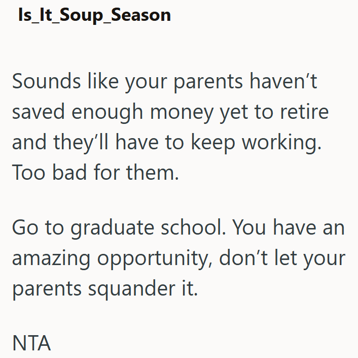 Is_It_Soup_Season Sounds like your parents haven't saved enough money yet to retire and they'll have to keep working. Too bad for them. Go to graduate school. You have an amazing opportunity, don't let your parents squander it. NTA
