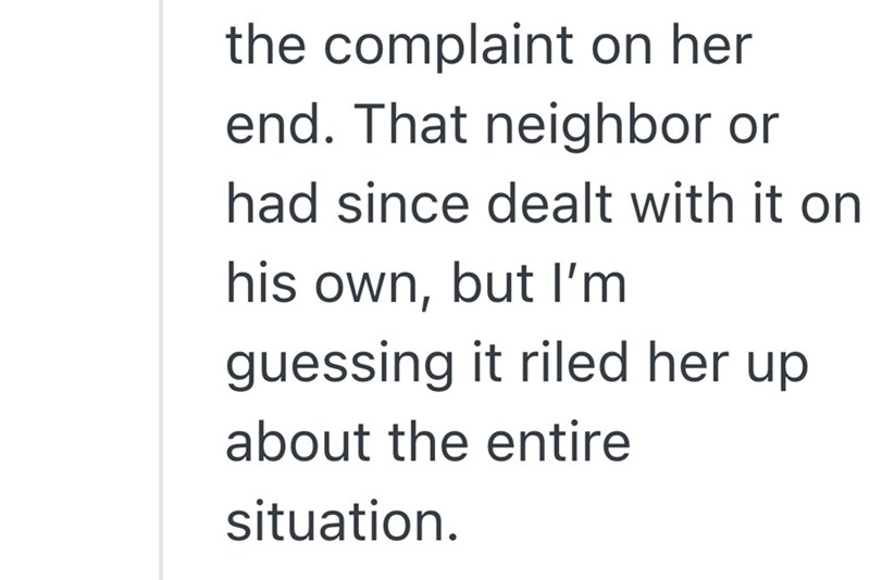 the complaint on her end. That neighbor or had since dealt with it on his own, but I'm guessing it riled her up about the entire situation.