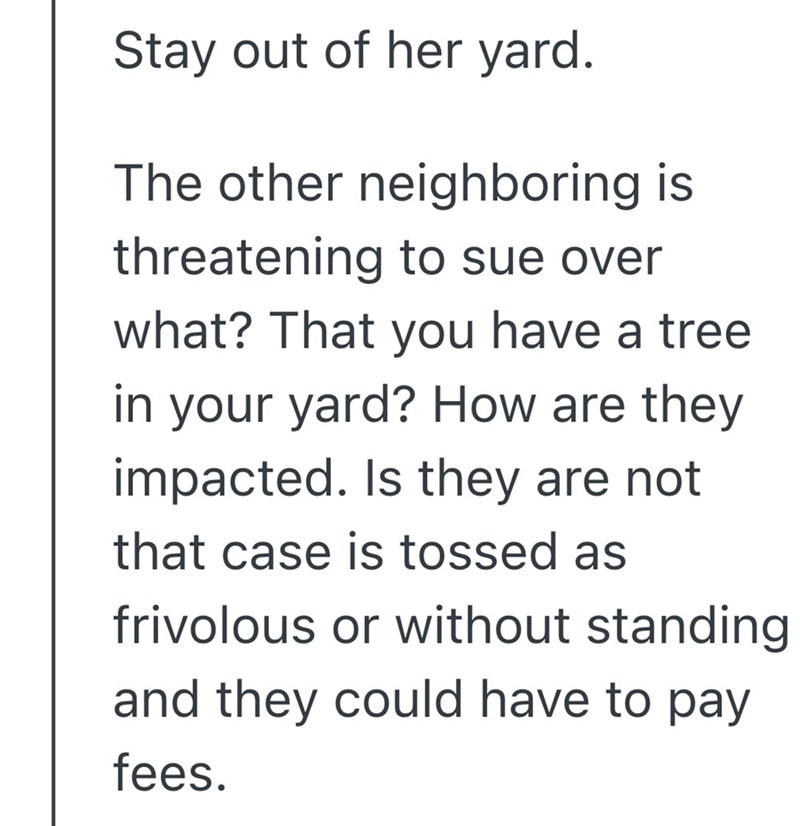 Stay out of her yard. The other neighboring is threatening to sue over what? That you have a tree in your yard? How are they impacted. Is they are not that case is tossed as frivolous or without standing and they could have to pay fees.