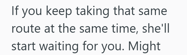 If you keep taking that same. route at the same time, she'll start waiting for you. Might