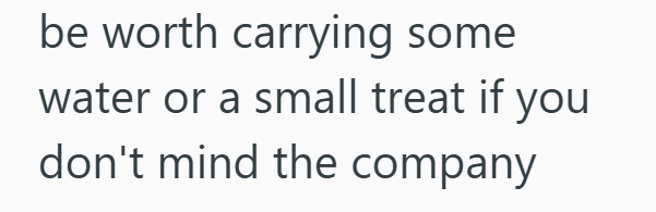 be worth carrying some water or a small treat if you don't mind the company