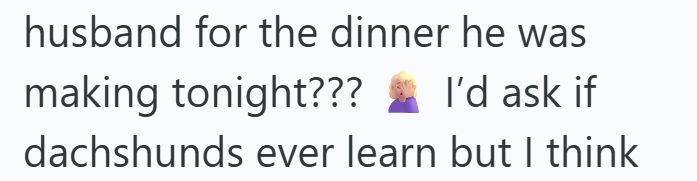 husband for the dinner he was making tonight??? I'd ask if dachshunds ever learn but I think