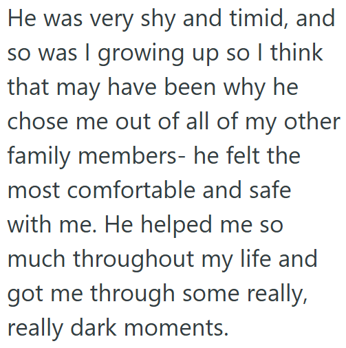 He was very shy and timid, and so was I growing up so I think that may have been why he chose me out of all of my other family members- he felt the most comfortable and safe with me. He helped me so much throughout my life and got me through some really, really dark moments.