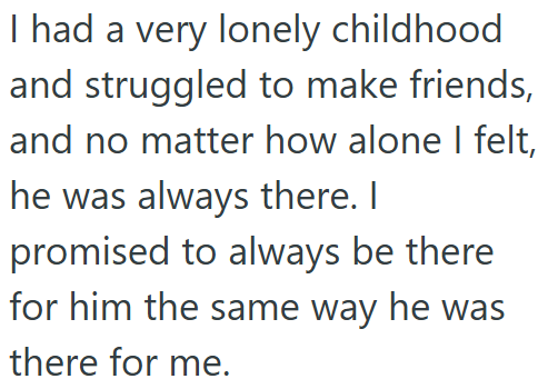 I had a very lonely childhood and struggled to make friends, and no matter how alone I felt, he was always there. I promised to always be there for him the same way he was there for me.
