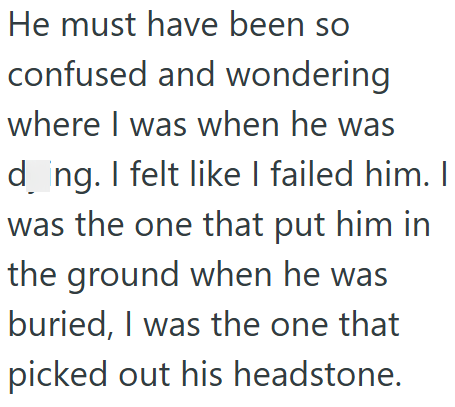He must have been so confused and wondering where I was when he was dong. I felt like I failed him. I was the one that put him in the ground when he was buried, I was the one that picked out his headstone.