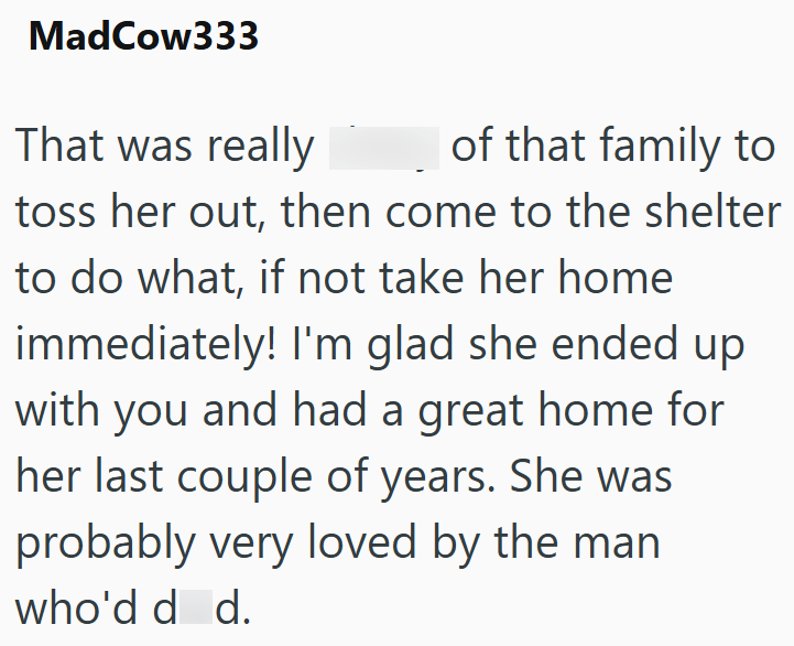MadCow333 That was really of that family to toss her out, then come to the shelter to do what, if not take her home immediately! I'm glad she ended up with you and had a great home for her last couple of years. She was probably very loved by the man who'd d d.