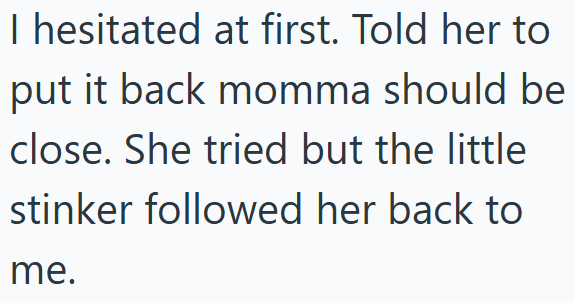 I hesitated at first. Told her to put it back momma should be close. She tried but the little stinker followed her back to me.