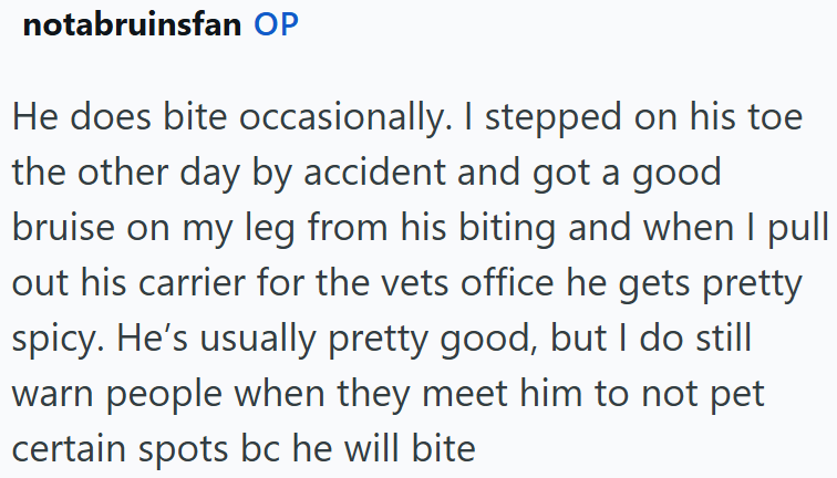 notabruinsfan OP He does bite occasionally. I stepped on his toe the other day by accident and got a good bruise on my leg from his biting and when I pull out his carrier for the vets office he gets pretty spicy. He's usually pretty good, but I do still warn people when they meet him to not pet certain spots bc he will bite