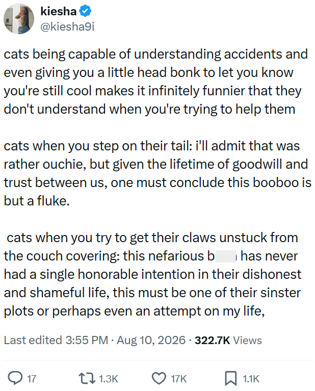 kiesha @kiesha9i cats being capable of understanding accidents and even giving you a little head bonk to let you know you're still cool makes it infinitely funnier that they don't understand when you're trying to help them cats when you step on their tail: i'll admit that was rather ouchie, but given the lifetime of goodwill and trust between us, one must conclude this booboo is but a fluke. cats when you try to get their claws unstuck from the couch covering: this nefarious b has never had a si