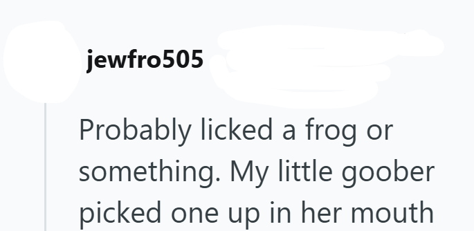 jewfro505 Probably licked a frog or something. My little goober picked one up in her mouth