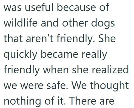 was useful because of wildlife and other dogs that aren't friendly. She quickly became really friendly when she realized we were safe. We thought nothing of it. There are