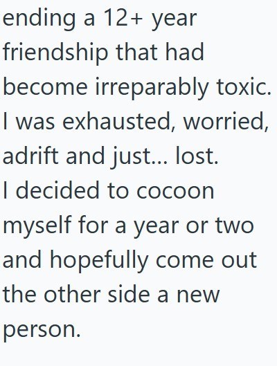 ending a 12+ year friendship that had become irreparably toxic. I was exhausted, worried, adrift and just... lost. I decided to cocoon myself for a year or two and hopefully come out the other side a new person.