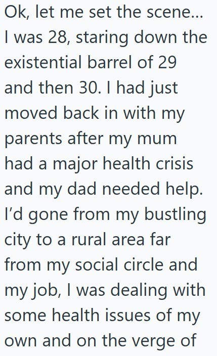 Ok, let me set the scene... I was 28, staring down the existential barrel of 29 and then 30. I had just moved back in with my parents after my mum had a major health crisis and my dad needed help. I'd gone from my bustling city to a rural area far from my social circle and my job, I was dealing with. some health issues of my own and on the verge of