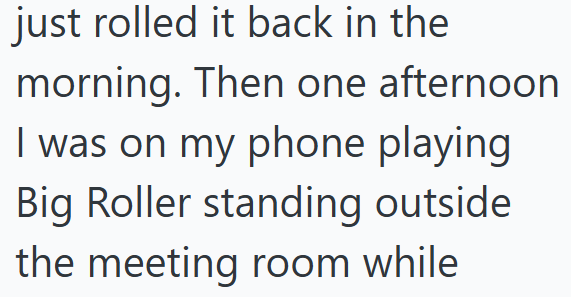 just rolled it back in the morning. Then one afternoon I was on my phone playing Big Roller standing outside the meeting room while