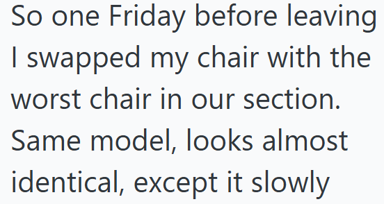 So one Friday before leaving I swapped my chair with the worst chair in our section. Same model, looks almost identical, except it slowly