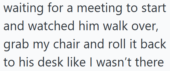 waiting for a meeting to start and watched him walk over, grab my chair and roll it back to his desk like I wasn't there