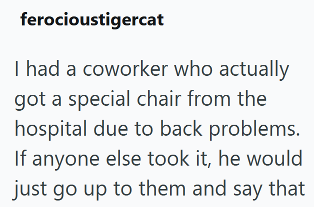 ferocioustigercat I had a coworker who actually got a special chair from the hospital due to back problems. If anyone else took it, he would just go up to them and say that