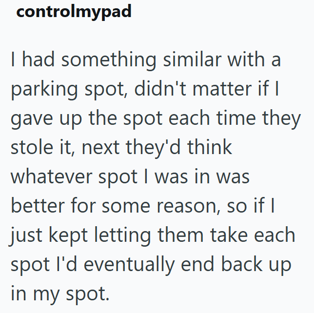 controlmypad I had something similar with a parking spot, didn't matter if I gave up the spot each time they stole it, next they'd think whatever spot I was in was better for some reason, so if I just kept letting them take each spot I'd eventually end back up in my spot.
