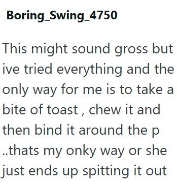 Boring Swing_4750 This might sound gross but ive tried everything and the only way for me is to take a bite of toast, chew it and then bind it around the p ..thats my onky way or she just ends up spitting it out