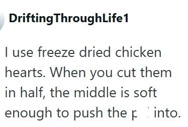 Drifting ThroughLife1 I use freeze dried chicken hearts. When you cut them in half, the middle is soft enough to push the pinto.