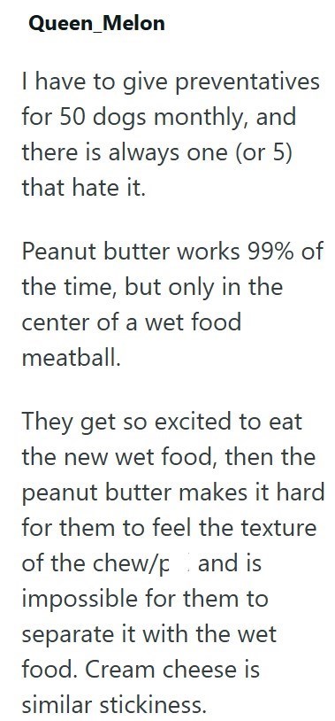Queen_Melon I have to give preventatives for 50 dogs monthly, and there is always one (or 5) that hate it. Peanut butter works 99% of the time, but only in the center of a wet food meatball. They get so excited to eat the new wet food, then the peanut butter makes it hard for them to feel the texture of the chew/p and is impossible for them to separate it with the wet food. Cream cheese is similar stickiness.