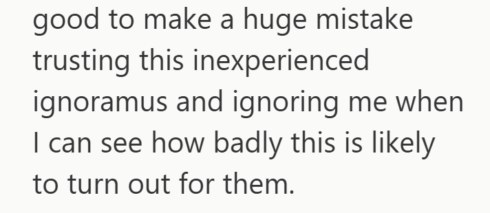 good to make a huge mistake trusting this inexperienced ignoramus and ignoring me when I can see how badly this is likely to turn out for them.