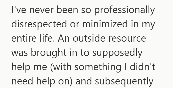 I've never been so professionally disrespected or minimized in my entire life. An outside resource was brought in to supposedly help me (with something I didn't need help on) and subsequently