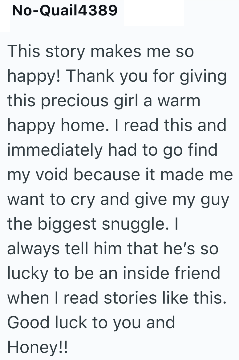 No-Quail4389 This story makes me so happy! Thank you for giving this precious girl a warm happy home. I read this and immediately had to go find my void because it made me want to cry and give my guy the biggest snuggle. I always tell him that he's so lucky to be an inside friend when I read stories like this. Good luck to you and Honey!!