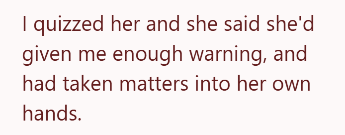 I quizzed her and she said she'd given me enough warning, and had taken matters into her own hands.