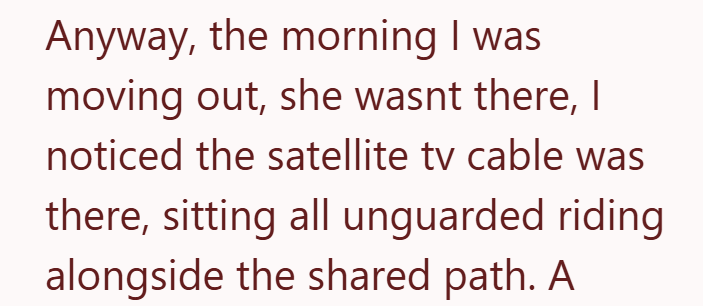 Anyway, the morning I was moving out, she wasnt there, I noticed the satellite tv cable was there, sitting all unguarded riding alongside the shared path. A