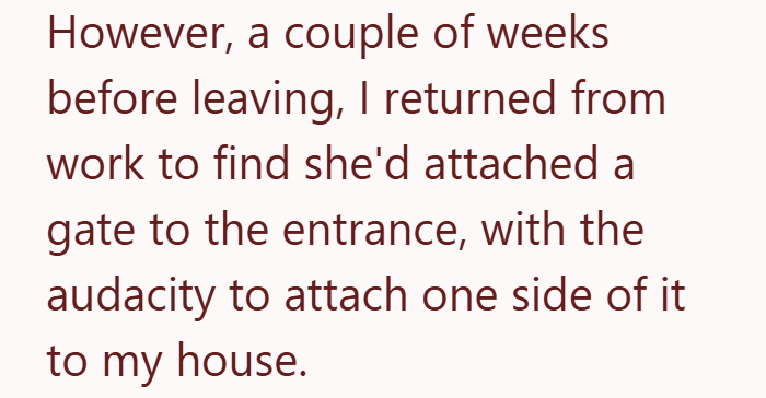 However, a couple of weeks before leaving, I returned from work to find she'd attached a gate to the entrance, with the audacity to attach one side of it to my house.