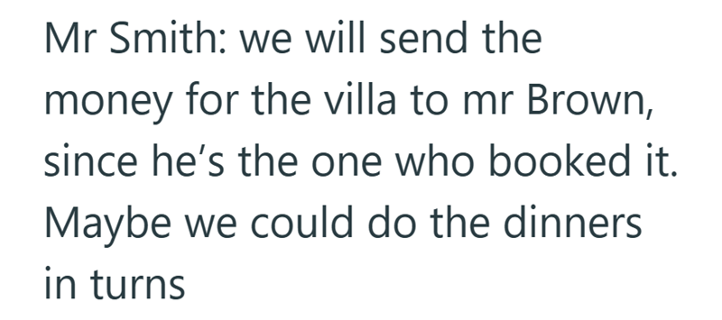 Mr Smith: we will send the money for the villa to mr Brown, since he's the one who booked it. Maybe we could do the dinners in turns