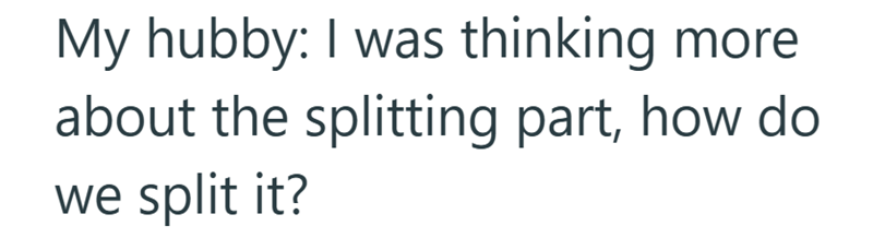 My hubby: I was thinking more. about the splitting part, how do we split it?