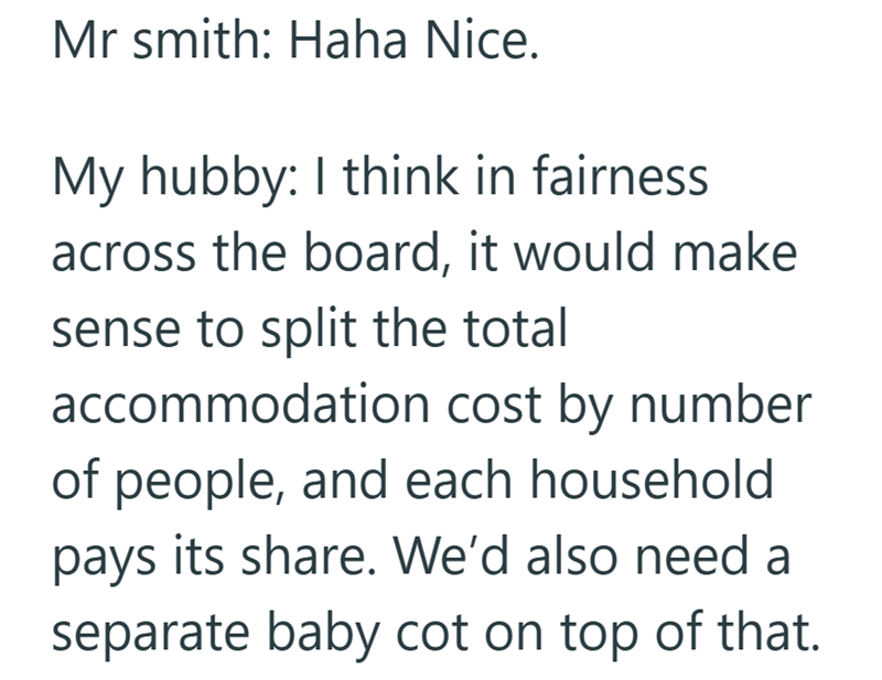 Mr smith: Haha Nice. My hubby: I think in fairness across the board, it would make sense to split the total accommodation cost by number of people, and each household pays its share. We'd also need a separate baby cot on top of that.