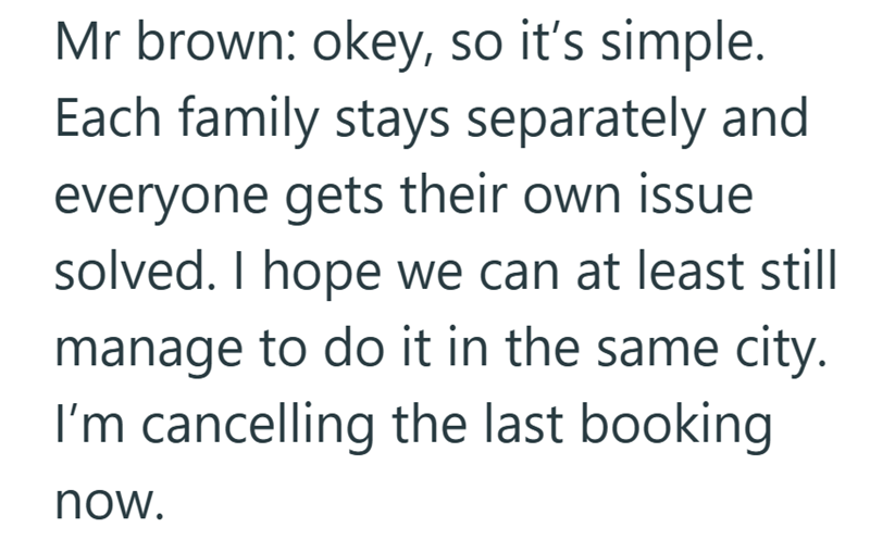 Mr brown: okey, so it's simple. Each family stays separately and everyone gets their own issue solved. I hope we can at least still manage to do it in the same city. I'm cancelling the last booking now.