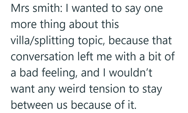 Mrs smith: I wanted to say one more thing about this villa/splitting topic, because that conversation left me with a bit of a bad feeling, and I wouldn't want any weird tension to stay between us because of it.