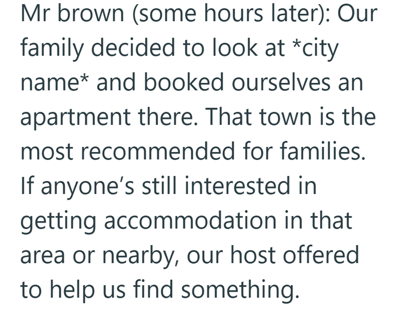 Mr brown (some hours later): Our family decided to look at *city name* and booked ourselves an apartment there. That town is the most recommended for families. If anyone's still interested in getting accommodation in that area or nearby, our host offered to help us find something.