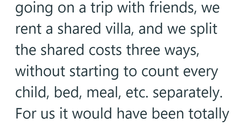going on a trip with friends, we rent a shared villa, and we split the shared costs three ways, without starting to count every child, bed, meal, etc. separately. For us it would have been totally