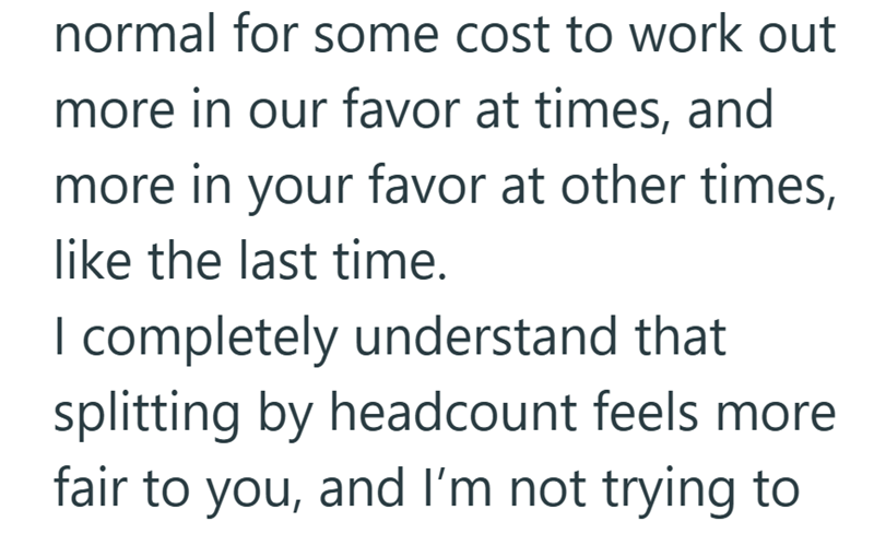normal for some cost to work out more in our favor at times, and more in your favor at other times, like the last time. I completely understand that splitting by headcount feels more fair to you, and I'm not trying to