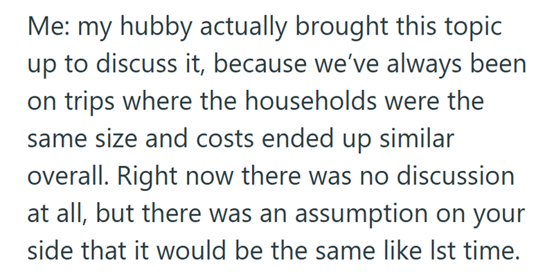 Me: my hubby actually brought this topic up to discuss it, because we've always been on trips where the households were the same size and costs ended up similar overall. Right now there was no discussion at all, but there was an assumption on your side that it would be the same like Ist time.