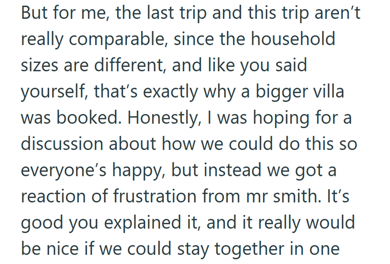 But for me, the last trip and this trip aren't really comparable, since the household sizes are different, and like you said yourself, that's exactly why a bigger villa was booked. Honestly, I was hoping for a discussion about how we could do this so everyone's happy, but instead we got a reaction of frustration from mr smith. It's good you explained it, and it really would be nice if we could stay together in one