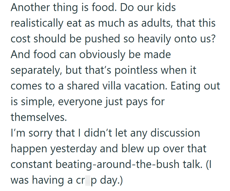 Another thing is food. Do our kids realistically eat as much as adults, that this cost should be pushed so heavily onto us? And food can obviously be made separately, but that's pointless when it comes to a shared villa vacation. Eating out is simple, everyone just pays for themselves. I'm sorry that I didn't let any discussion happen yesterday and blew up over that constant beating-around-the-bush talk. (I was having a cr p day.)