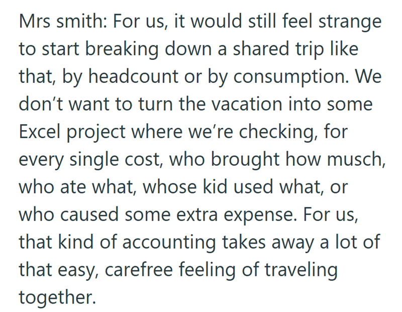 Mrs smith: For us, it would still feel strange to start breaking down a shared trip like that, by headcount or by consumption. We don't want to turn the vacation into some Excel project where we're checking, for every single cost, who brought how musch, who ate what, whose kid used what, or who caused some extra expense. For us, that kind of accounting takes away a lot of that easy, carefree feeling of traveling together.