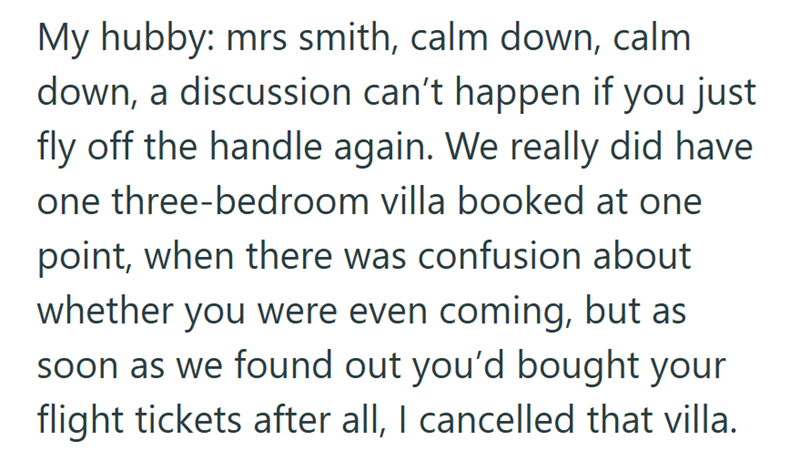 My hubby: mrs smith, calm down, calm down, a discussion can't happen if you just fly off the handle again. We really did have one three-bedroom villa booked at one point, when there was confusion about whether you were even coming, but as soon as we found out you'd bought your flight tickets after all, I cancelled that villa.